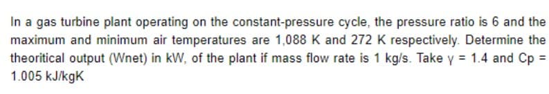 In a gas turbine plant operating on the constant-pressure cycle, the pressure ratio is 6 and the
maximum and minimum air temperatures are 1,088 K and 272 K respectively. Determine the
theoritical output (Wnet) in kW, of the plant if mass flow rate is 1 kg/s. Take y = 1.4 and Cp =
1.005 kJ/kgK
