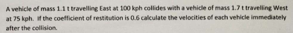 A vehicle of mass 1.1 t travelling East at 100 kph collides with a vehicle of mass 1.7 t travelling West
at 75 kph. If the coefficient of restitution is 0.6 calculate the velocities of each vehicle immediately
after the collision.
