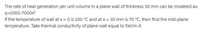 The rate of heat generation per unit volume in a plane wall of thickness 30 mm can be modeled as:
q=1000-7000x?
If the temperature of wall at x = 0 is 100 °C and at x = 30 mm is 70 °C, then find the mid-plane
temperature. Take thermal conductivity of plane wall equal to 5W/m-K
