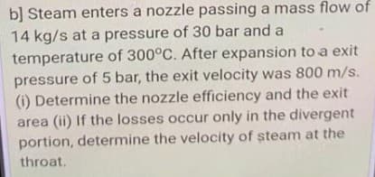 b] Steam enters a nozzle passing a mass flow of
14 kg/s at a pressure of 30 bar and a
temperature of 300°C. After expansion to a exit
pressure of 5 bar, the exit velocity was 800 m/s.
(i) Determine the nozzle efficiency and the exit
area (ii) If the losses occur only in the divergent
portion, determine the velocity of steam at the
throat.
