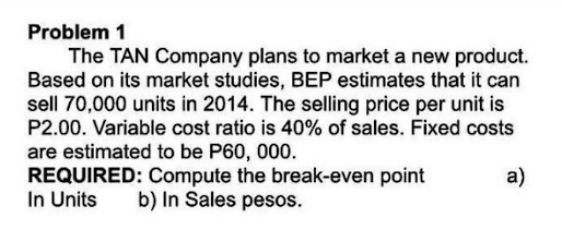 Problem 1
The TAN Company plans to market a new product.
Based on its market studies, BEP estimates that it can
sell 70,000 units in 2014. The selling price per unit is
P2.00. Variable cost ratio is 40% of sales. Fixed costs
are estimated to be P60, 000.
a)
REQUIRED: Compute the break-even point
In Units b) In Sales pesos.