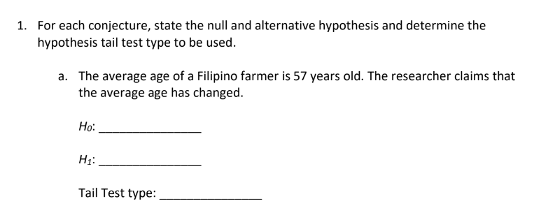 1. For each conjecture, state the null and alternative hypothesis and determine the
hypothesis tail test type to be used.
a. The average age of a Filipino farmer is 57 years old. The researcher claims that
the average age has changed.
Ho:
H₁:
Tail Test type: