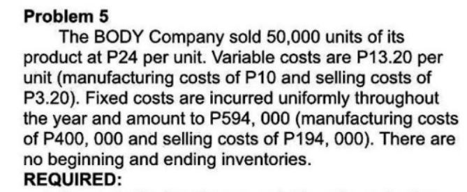 Problem 5
The BODY Company sold 50,000 units of its
product at P24 per unit. Variable costs are P13.20 per
unit (manufacturing costs of P10 and selling costs of
P3.20). Fixed costs are incurred uniformly throughout
the year and amount to P594, 000 (manufacturing costs
of P400, 000 and selling costs of P194, 000). There are
no beginning and ending inventories.
REQUIRED:
