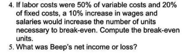 4. If labor costs were 50% of variable costs and 20%
of fixed costs, a 10% increase in wages and
salaries would increase the number of units
necessary to break-even. Compute the break-even
units.
5. What was Beep's net income or loss?