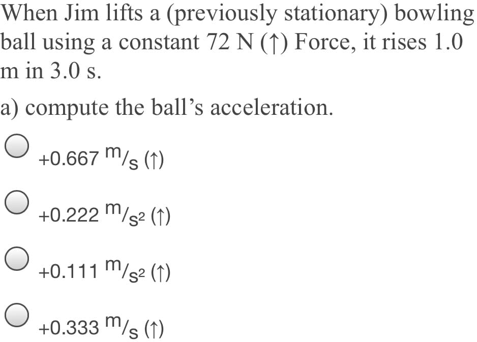 When Jim lifts a (previously stationary) bowling
ball using a constant 72 N (↑) Force, it rises 1.0
m in 3.0 s.
a) compute the ball's acceleration.
+0.667 m/s (1)
S
+0.222 "/s2 (1)
+0.111 m/s² (1)
+0.333 m/s (1)
