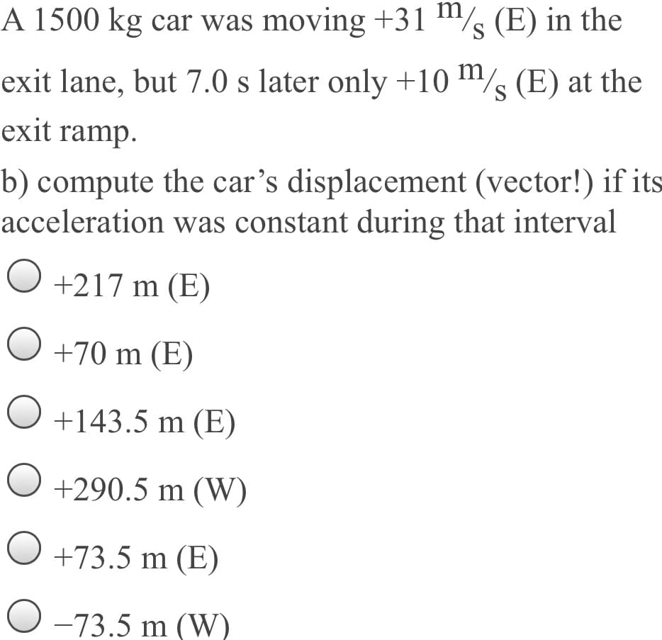 A 1500 kg car was moving +31 "½ (E) in the
exit lane, but 7.0 s later only +10 m/ (E) at the
S
exit ramp.
b) compute the car's displacement (vector!) if its
acceleration was constant during that interval
O +217 m (E)
+70 m (E)
O +143.5 m (E)
O +290.5 m (W)
O +73.5 m (E)
O -73.5 m (W)
