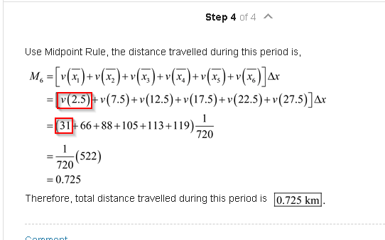 Use Midpoint Rule, the distance travelled during this period is,
M, =| v(x, )+ v(x, )+ v(x, ) + v(x, ) + v(x, ) + v(x,
Ar
= V(2.5)+ v(7.5)+ v(12.5)+ v(17.5)+ v(22.5) + v (27.5)]Ax
31-66+88+105+113+119)-20
(522)
720
= 0.725
