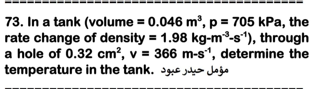 73. In a tank (volume = 0.046 m³, p = 705 kPa, the
rate change of density = 1.98 kg-m3-s'), through
a hole of 0.32 cm?, v = 366 m-s1, determine the
temperature in the tank. jeo Jojo
