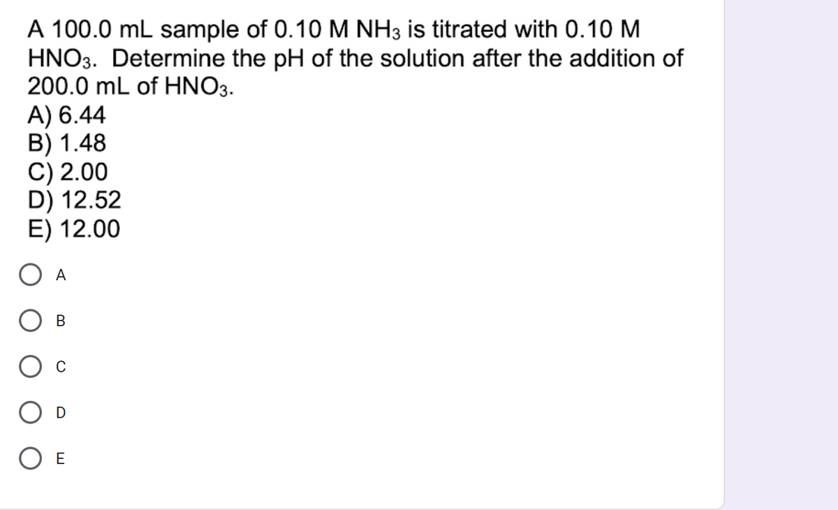 A 100.0 mL sample of 0.10 M NH3 is titrated with 0.10 M
HNO3. Determine the pH of the solution after the addition of
200.0 mL of HNO3.
A) 6.44
B) 1.48
C) 2.00
D) 12.52
E) 12.00
A
E
