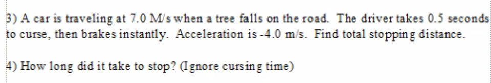 3) A car is traveling at 7.0 M/s when a tree falls on the road. The driver takes 0.5 seconds
to curse, then brakes instantly. Acceleration is -4.0 m/s. Find total stopping distance.
4) How long did it take to stop? (Ignore cursing time)
