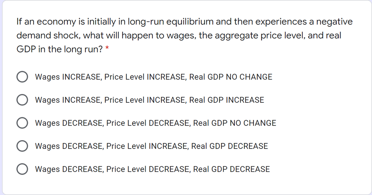If an economy is initially in long-run equilibrium and then experiences a negative
demand shock, what will happen to wages, the aggregate price level, and real
GDP in the long run? *
Wages INCREASE, Price Level INCREASE, Real GDP NO CHANGE
Wages INCREASE, Price Level INCREASE, Real GDP INCREASE
O Wages DECREASE, Price Level DECREASE, Real GDP NO CHANGE
Wages DECREASE, Price Level INCREASE, Real GDP DECREASE
Wages DECREASE, Price Level DECREASE, Real GDP DECREASE
