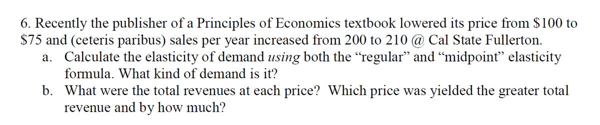 6. Recently the publisher of a Principles of Economics textbook lowered its price from $100 to
$75 and (ceteris paribus) sales per year increased from 200 to 210 @ Cal State Fullerton.
a. Calculate the elasticity of demand using both the “regular" and “midpoint" elasticity
formula. What kind of demand is it?
b. What were the total revenues at each price? Which price was yielded the greater total
revenue and by how much?
