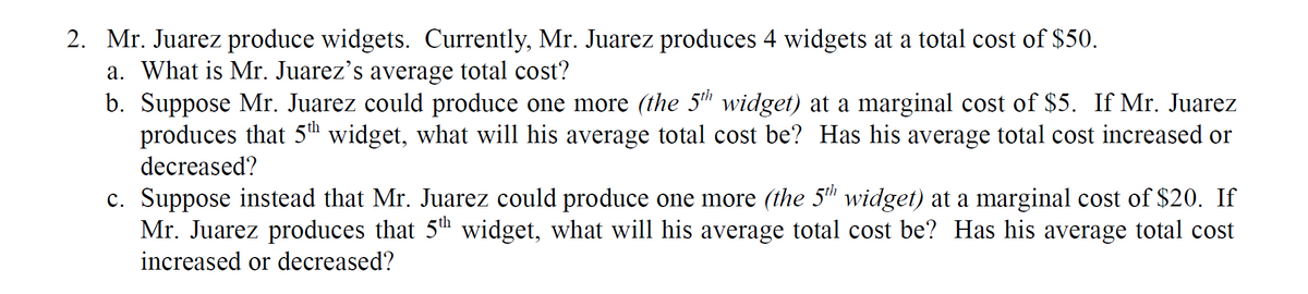 2. Mr. Juarez produce widgets. Currently, Mr. Juarez produces 4 widgets at a total cost of $50.
a. What is Mr. Juarez's average total cost?
b. Suppose Mr. Juarez could produce one more (the 5 widget) at a marginal cost of $5. If Mr. Juarez
produces that 5™ widget, what will his average total cost be? Has his average total cost increased or
decreased?
c. Suppose instead that Mr. Juarez could produce one more (the 5h widget) at a marginal cost of $20. If
Mr. Juarez produces that 5th widget, what will his average total cost be? Has his average total cost
increased or decreased?
