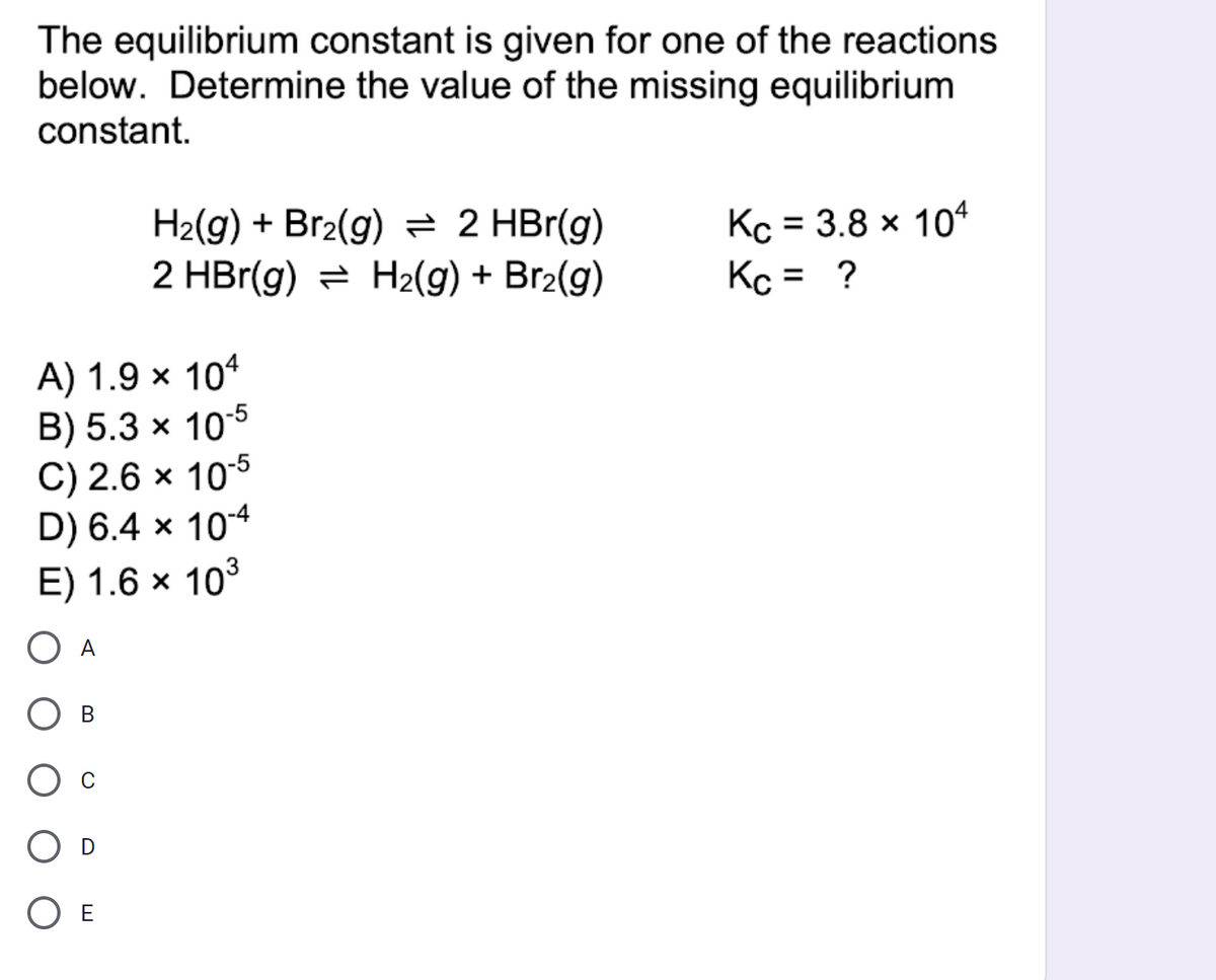 The equilibrium constant is given for one of the reactions
below. Determine the value of the missing equilibrium
constant.
H2(g) + Br2(g) = 2 HBr(g)
2 HBr(g) = H2(g) + Br2(g)
Kc = 3.8 x 104
Kc = ?
%3D
A) 1.9 × 104
B) 5.3 × 105
C) 2.6 × 105
D) 6.4 × 104
E) 1.6 × 103
A
В
O E
