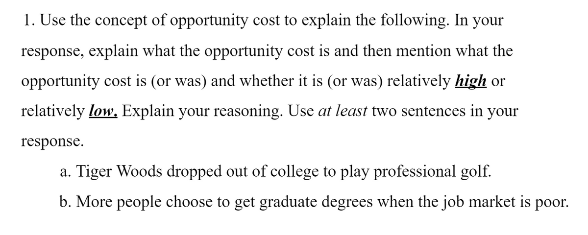 1. Use the concept of opportunity cost to explain the following. In your
response, explain what the opportunity cost is and then mention what the
opportunity cost is (or was) and whether it is (or was) relatively high or
relatively low. Explain your reasoning. Use at least two sentences in your
response.
a. Tiger Woods dropped out of college to play professional golf.
b. More people choose to get graduate degrees when the job market is poor.
