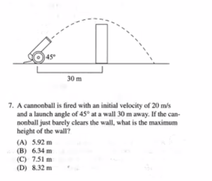 45°
30 m
7. A cannonball is fired with an initial velocity of 20 m/s
and a launch angle of 45° at a wall 30 m away. If the can-
nonball just barely clears the wall, what is the maximum
height of the wall?
(A) 5.92 m
(B) 6.34 m
(C) 7.51 m
(D) 8.32 m
