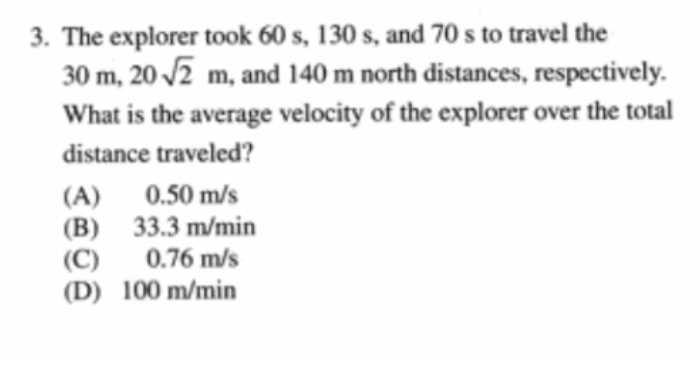 3. The explorer took 60 s, 130 s, and 70 s to travel the
30 m, 20 /2 m, and 140 m north distances, respectively.
What is the average velocity of the explorer over the total
distance traveled?
(A) 0.50 m/s
(B) 33.3 m/min
(C)
(D) 100 m/min
0.76 m/s
