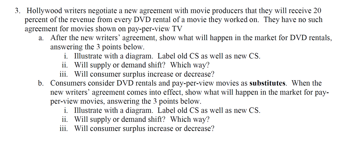 3. Hollywood writers negotiate a new agreement with movie producers that they will receive 20
percent of the revenue from every DVD rental of a movie they worked on. They have no such
agreement for movies shown on pay-per-view TV
a. After the new writers' agreement, show what will happen in the market for DVD rentals,
answering the 3 points below.
i. Illustrate with a diagram. Label old CS as well as new CS.
ii. Will supply or demand shift? Which way?
iii. Will consumer surplus increase or decrease?
b. Consumers consider DVD rentals and pay-per-view movies as substitutes. When the
new writers' agreement comes into effect, show what will happen in the market for pay-
per-view movies, answering the 3 points below.
i. Illustrate with a diagram. Label old CS as well as new CS.
ii. Will supply or demand shift? Which way?
iii. Will consumer surplus increase or decrease?
