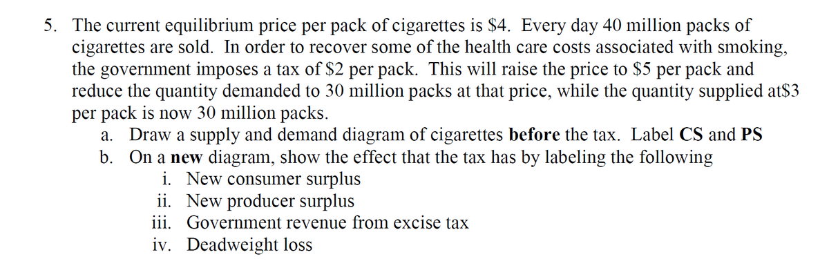 5. The current equilibrium price per pack of cigarettes is $4. Every day 40 million packs of
cigarettes are sold. In order to recover some of the health care costs associated with smoking,
the government imposes a tax of $2 per pack. This will raise the price to $5 per pack and
reduce the quantity demanded to 30 million packs at that price, while the quantity supplied at$3
per pack is now 30 million packs.
a. Draw a supply and demand diagram of cigarettes before the tax. Label CS and PS
b. On a new diagram, show the effect that the tax has by labeling the following
i. New consumer surplus
ii. New producer surplus
iii. Government revenue from excise tax
iv. Deadweight loss
