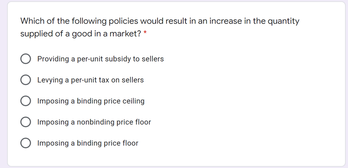 Which of the following policies would result in an increase in the quantity
supplied of a good in a market? *
Providing a per-unit subsidy to sellers
Levying a per-unit tax on sellers
Imposing a binding price ceiling
O Imposing a nonbinding price floor
O Imposing a binding price floor
