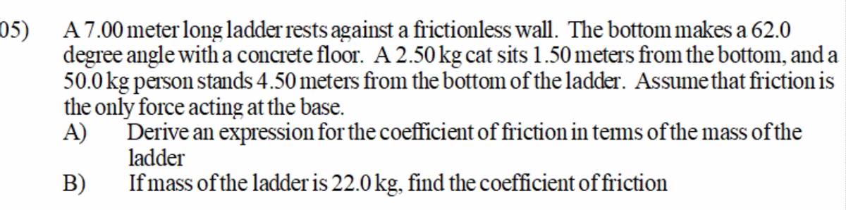 05)
A 7.00 meter long ladder rests against a frictionless wall. The bottom makes a 62.0
degree angle with a concrete floor. A 2.50 kg cat sits1.50 meters from the bottom, and a
50.0 kg person stands 4.50 meters from the bottom of the ladder. Assumethat friction is
the only force acting at the base.
Derive an expression for the coefficient of friction in tems of the mass of the
A)
ladder
If mass of the ladder is 22.0 kg, find the coefficient of friction
B)
