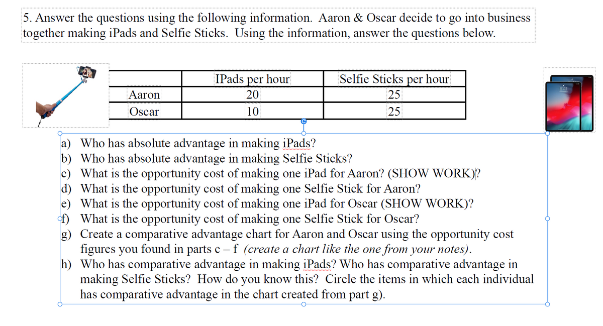 5. Answer the questions using the following information. Aaron & Oscar decide to go into business
together making iPads and Selfie Sticks. Using the information, answer the questions below.
IPads
hour
per
20
Selfie Sticks
per
hour
9:41
Aaron
25
Oscar
10
25
a) Who has absolute advantage in making iPads?
b) Who has absolute advantage in making Selfie Sticks?
c) What is the opportunity cost of making one iPad for Aaron? (SHOW WORK)?
d) What is the opportunity cost of making one Selfie Stick for Aaron?
e) What is the opportunity cost of making one iPad for Oscar (SHOW WORK)?
f) What is the opportunity cost of making one Selfie Stick for Oscar?
g) Create a comparative advantage chart for Aaron and Oscar using the opportunity cost
figures you found in parts c
h) Who has comparative advantage in making iPads? Who has comparative advantage in
making Selfie Sticks? How do you know this? Circle the items in which each individual
has comparative advantage in the chart created from part g).
f (create a chart like the one from your notes).
