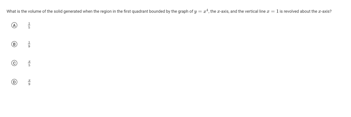 What is the volume of the solid generated when the region in the first quadrant bounded by the graph of y = x*, the x-axis, and the vertical line x =
1 is revolved about the x-axis?
(A
1
9
9

