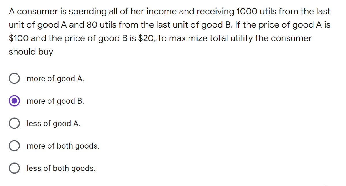 A consumer is spending all of her income and receiving 1000 utils from the last
unit of good A and 80 utils from the last unit of good B. If the price of good A is
$100 and the price of good B is $20, to maximize total utility the consumer
should buy
more of good A.
more of good B.
O less of good A.
more of both goods.
O less of both goods.
