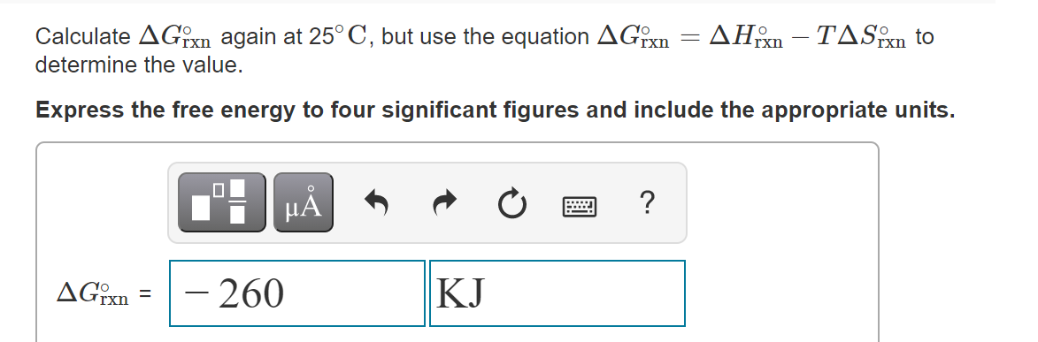 Calculate AGxn again at 25° C, but use the equation AGixn
: ΔΗΡ-ΤA S to
determine the value.
Express the free energy to four significant figures and include the appropriate units.
HẢ
AGixn
– 260
KJ
