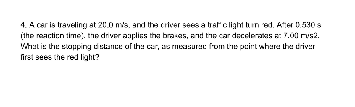 4. A car is traveling at 20.0 m/s, and the driver sees a traffic light turn red. After 0.530 s
(the reaction time), the driver applies the brakes, and the car decelerates at 7.00 m/s2.
What is the stopping distance of the car, as measured from the point where the driver
first sees the red light?
