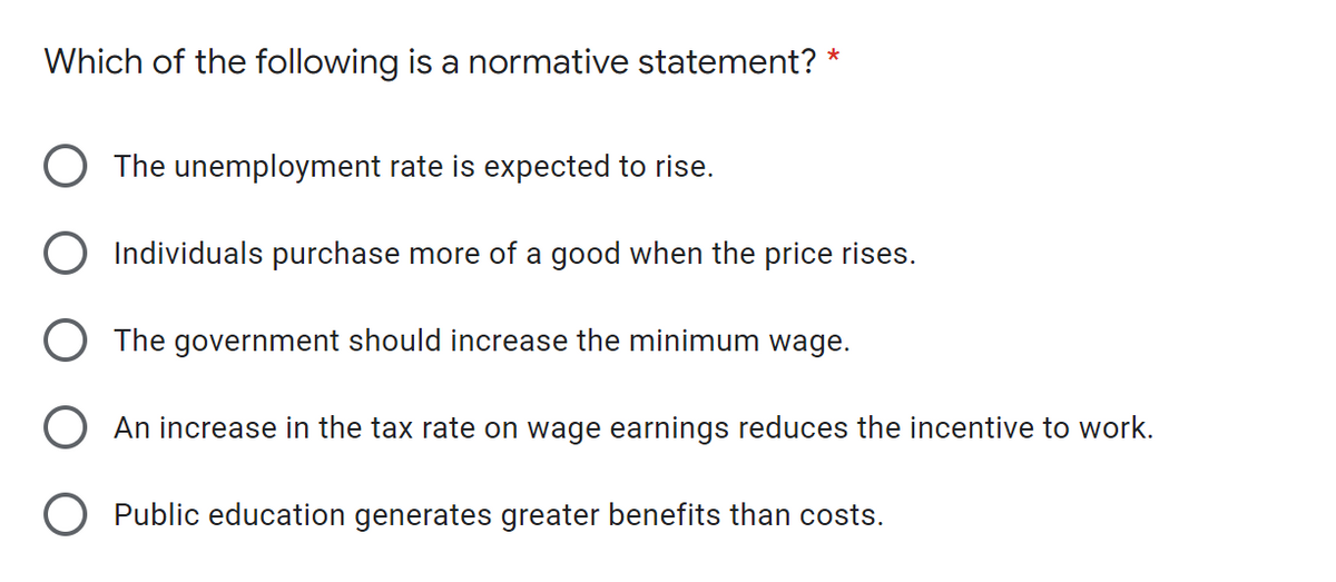 Which of the following is a normative statement?
The unemployment rate is expected to rise.
Individuals purchase more of a good when the price rises.
The government should increase the minimum wage.
An increase in the tax rate on wage earnings reduces the incentive to work.
O Public education generates greater benefits than costs.
