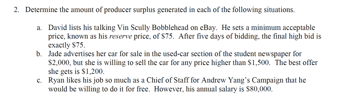 2. Determine the amount of producer surplus generated in each of the following situations.
a. David lists his talking Vin Scully Bobblehead on eBay. He sets a minimum acceptable
price, known as his reserve price, of $75. After five days of bidding, the final high bid is
eхactly $75.
b. Jade advertises her car for sale in the used-car section of the student newspaper for
$2,000, but she is willing to sell the car for any price higher than $1,500. The best offer
she gets is $1,200.
c. Ryan likes his job so much as a Chief of Staff for Andrew Yang's Campaign that he
would be willing to do it for free. However, his annual salary is $80,000.
