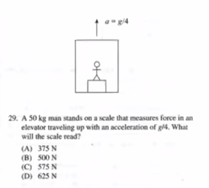 a" g/4
29. A 50 kg man stands on a scale that measures force in an
elevator traveling up with an acceleration of g/4. What
will the scale read?
(A) 375 N
(B) 500 N
(C) 575 N
(D) 625 N
