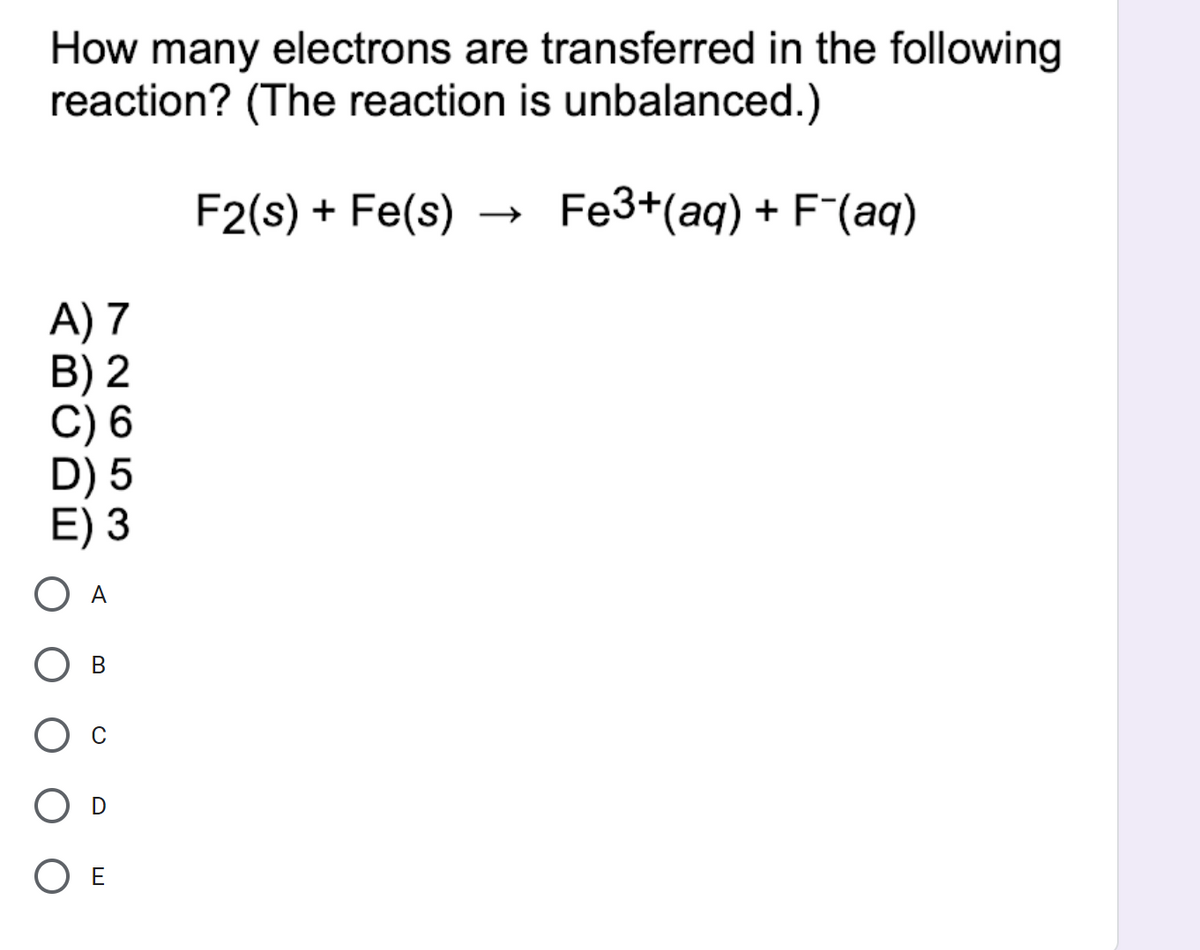 How many electrons are transferred in the following
reaction? (The reaction is unbalanced.)
F2(s) + Fe(s)
Fe3+(aq) + F(aq)
A) 7
B) 2
С) 6
E) 3
O A
В
O E
N NO 53
