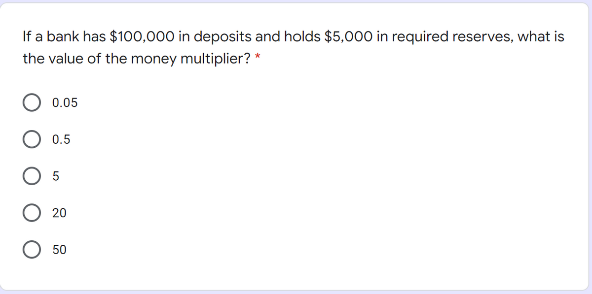 If a bank has $100,000 in deposits and holds $5,000 in required reserves, what is
the value of the money multiplier? *
0.05
0.5
20
50
