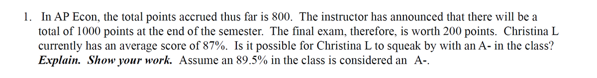 1. In AP Econ, the total points accrued thus far is 800. The instructor has announced that there will be a
total of 1000 points at the end of the semester. The final exam, therefore, is worth 200 points. Christina L
currently has an average score of 87%. Is it possible for Christina L to squeak by with an A- in the class?
Explain. Show your work. Assume an 89.5% in the class is considered an A-.
