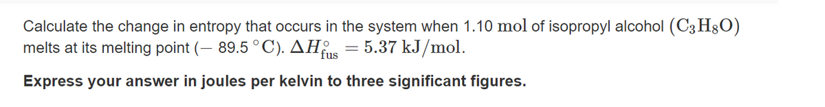Calculate the change in entropy that occurs in the system when 1.10 mol of isopropyl alcohol (C3H§O)
melts at its melting point (– 89.5 °C). AH = 5.37 kJ/mol.
fus
Express your answer in joules per kelvin to three significant figures.
