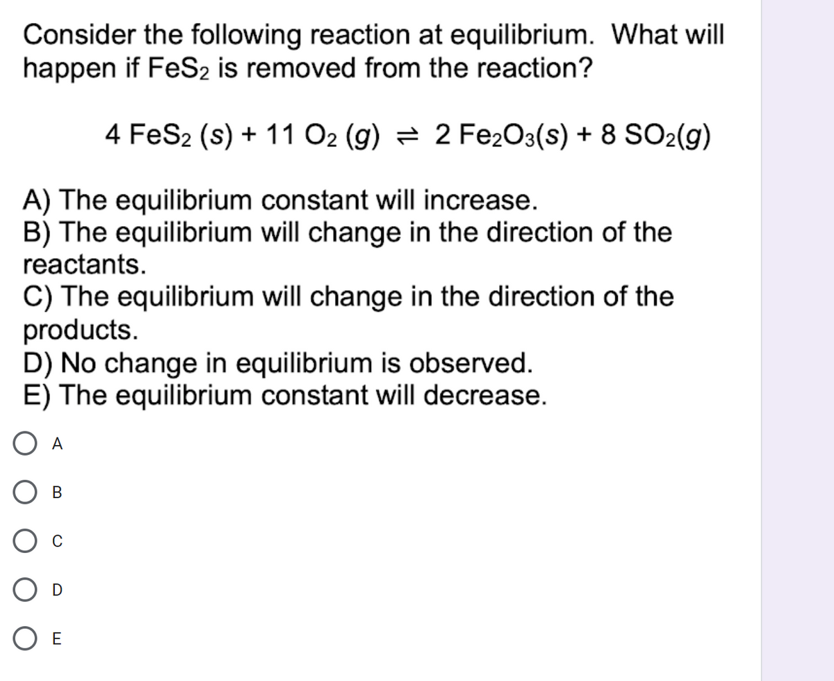 Consider the following reaction at equilibrium. What will
happen if FeS2 is removed from the reaction?
4 FeS2 (s) + 11 O2 (g) = 2 Fe2O3(s) + 8 SO2(g)
A) The equilibrium constant will increase.
B) The equilibrium will change in the direction of the
reactants.
C) The equilibrium will change in the direction of the
products.
D) No change in equilibrium is observed.
E) The equilibrium constant will decrease.
O A
Ов
O E
