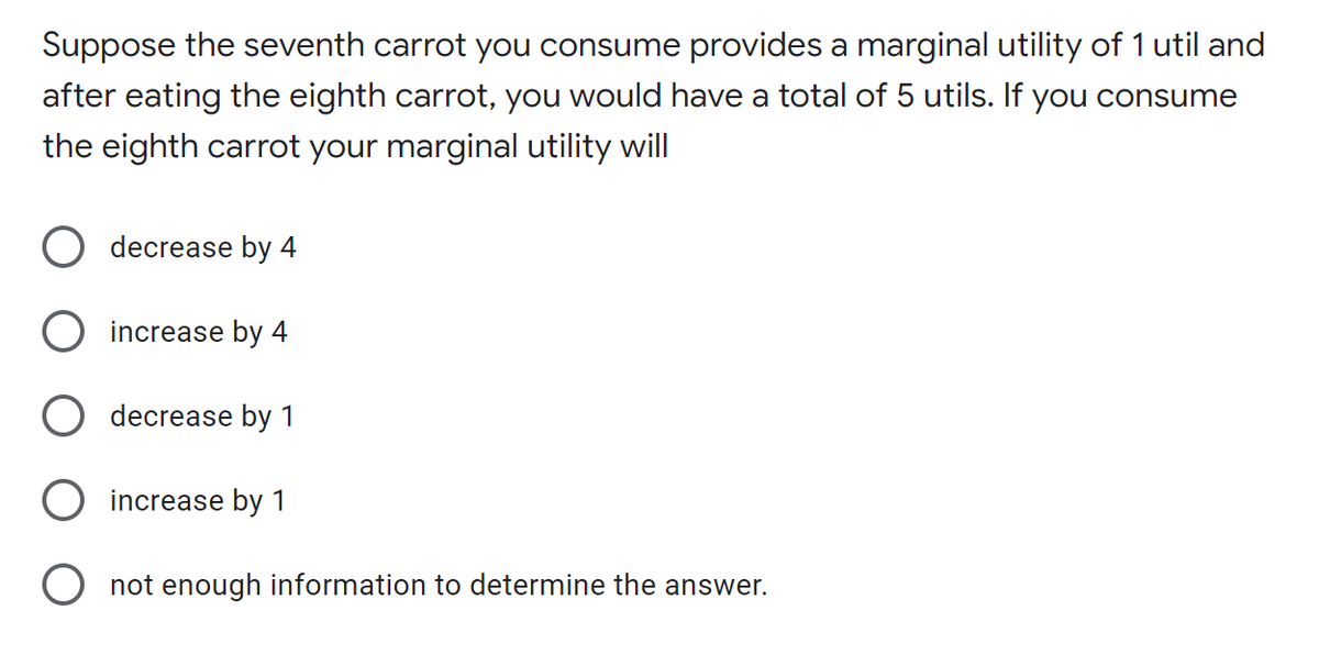 Suppose the seventh carrot you consume provides a marginal utility of 1 util and
after eating the eighth carrot, you would have a total of 5 utils. If you consume
the eighth carrot your marginal utility will
O decrease by 4
O increase by 4
decrease by 1
increase by 1
O not enough information to determine the answer.
