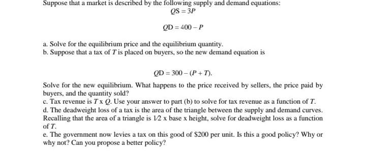 Suppose that a market is described by the following supply and demand equations:
QS = 3P
QD = 400 – P
a. Solve for the equilibrium price and the equilibrium quantity.
b. Suppose that a tax of Tis placed on buyers, so the new demand equation is
QD = 300 – (P + T).
Solve for the new equilibrium. What happens to the price received by sellers, the price paid by
buyers, and the quantity sold?
c. Tax revenue is T x Q. Use your answer to part (b) to solve for tax revenue as a function of T.
d. The deadweight loss of a tax is the area of the triangle between the supply and demand curves.
Recalling that the area of a triangle is 12 x base x height, solve for deadweight loss as a function
of T.
e. The government now levies a tax on this good of $200 per unit. Is this a good policy? Why or
why not? Can you propose a better policy?
