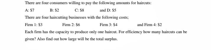 There are four consumers willing to pay the following amounts for haircuts:
A: $7
В: $2
С: $8
and D: $5
There are four haircutting businesses with the following costs;
Firm 1: $3
Firm 2: $6
Firm 3: $4
and Firm 4: $2
Each firm has the capacity to produce only one haircut. For efficiency how many haircuts can be
given? Also find out how large will be the total surplus.
