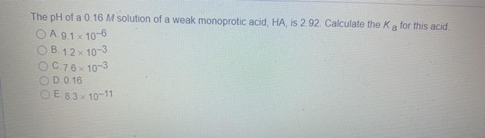 The pH of a 0.16 M solution of a weak monoprotic acid, HA, is 2.92. Calculate the Ka for this acid.
OA.91x 10-6
O B. 12 x 10-3
OC76× 10-3
OD.0. 16
OE 83x 10-11
