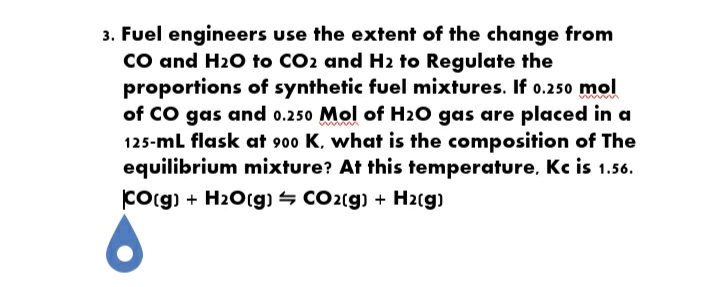 3. Fuel engineers use the extent of the change from
CO and H20 to CO2 and H2 to Regulate the
proportions of synthetic fuel mixtures. If o.250 mol
of CO gas and o.250 Mol of H2O gas are placed in a
125-ml flask at 900 K, what is the composition of The
equilibrium mixture? At this temperature, Kc is 1.56.
Corg) + H2O(g) – CO2(g) + H2(g)
