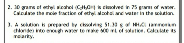 2. 30 grams of ethyl alcohol (C2H$OH) is dissolved in 75 grams of water.
Calculate the mole fraction of ethyl alcohol and water in the solution.
3. A solution is prepared by dissolving 51.30 g of NH,CI (ammonium
chloride) into enough water to make 600 mL of solution. Calculate its
molarity.
