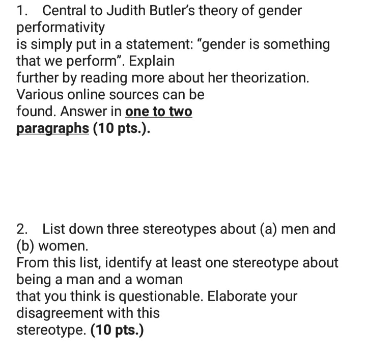 1. Central to Judith Butler's theory of gender
performativity
is simply put in a statement: "gender is something
that we perform". Explain
further by reading more about her theorization.
Various online sources can be
found. Answer in one to two
paragraphs (10 pts.).
2. List down three stereotypes about (a) men and
(b) women.
From this list, identify at least one stereotype about
being a man and a woman
that you think is questionable. Elaborate your
disagreement with this
stereotype. (10 pts.)
