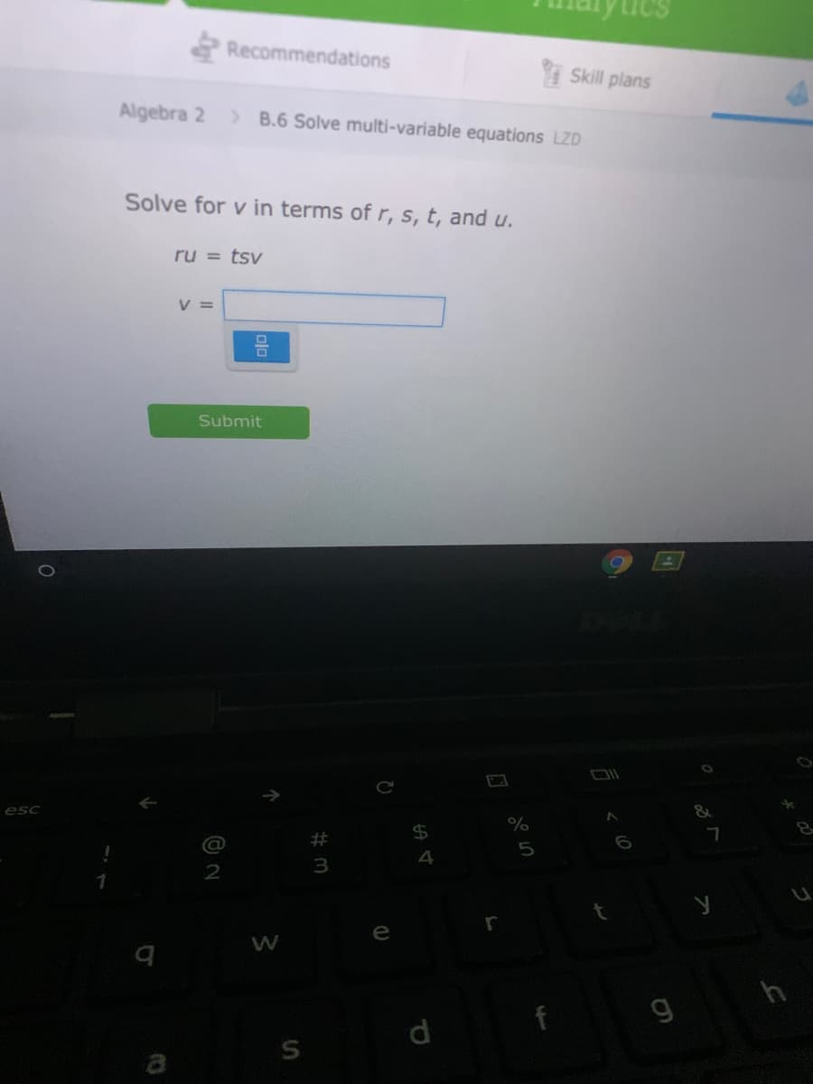 Recommendations
I Skill plans
Algebra 2
> B.6 Solve multi-variable equations LZD
Solve for v in terms of r, s, t, and u.
ru = tsv
V =
Submit
esc
4
h
