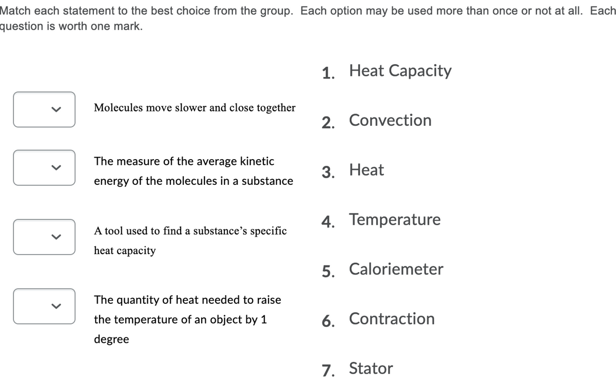 Match each statement to the best choice from the group. Each option may be used more than once or not at all. Each
question is worth one mark.
1. Heat Capacity
Molecules move slower and close together
2. Convection
The measure of the average kinetic
3. Нeat
energy of the molecules in a substance
4. Temperature
A tool used to find a substance's specific
heat capacity
5. Caloriemeter
The quantity of heat needed to raise
the temperature of an object by 1
6. Contraction
degree
7. Stator
