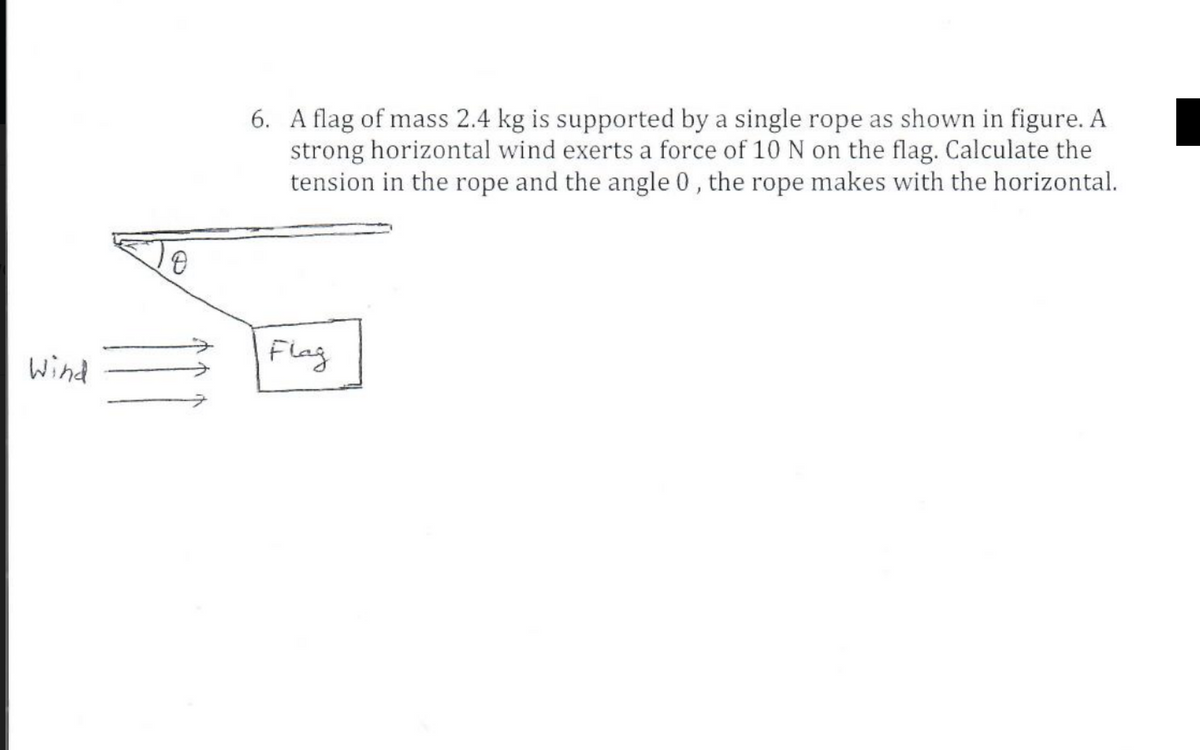 6. A flag of mass 2.4 kg is supported by a single rope as shown in figure. A
strong horizontal wind exerts a force of 10 N on the flag. Calculate the
tension in the rope and the angle 0 , the rope makes with the horizontal.
Wind
Flag
