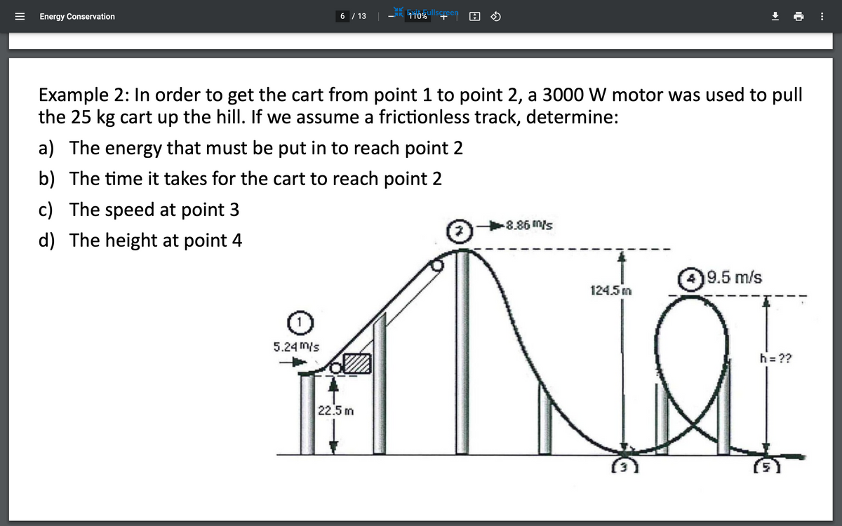 Energy Conservation
6 / 13
Exiózullscreen
Example 2: In order to get the cart from point 1 to point 2, a 3000 W motor was used to pull
the 25 kg cart up the hill. If we assume a frictionless track, determine:
a) The energy that must be put in to reach point 2
b) The time it takes for the cart to reach point 2
c) The speed at point 3
d) The height at point 4
Sluu 988
9.5 m/s
124.5 m
5.24 m/s
h= ??
22.5 m
II
