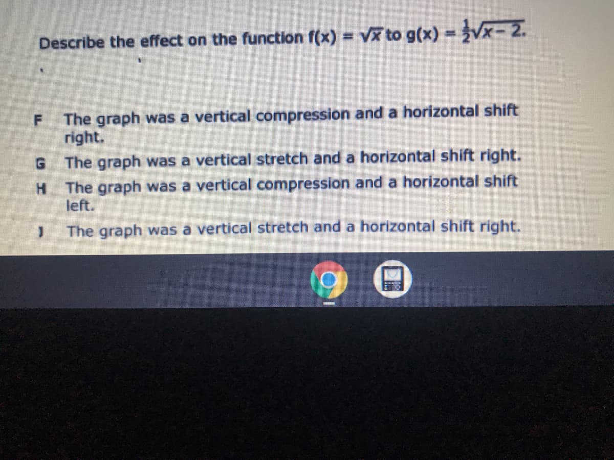 Describe the effect on the function f(x) = v to g(x) = Vx- 2.
The graph was a vertical compression and a horizontal shift
right.
G The graph was a vertical stretch and a horizontal shift right.
H The graph was a vertical compression and a horizontal shift
left.
The graph was a vertical stretch and a horizontal shift right.
